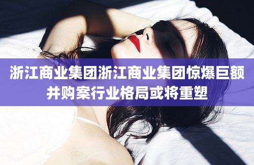 浙江商业集团浙江商业集团惊爆巨额并购案行业格局或将重塑