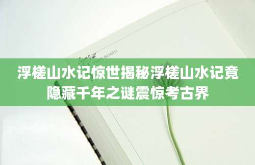浮槎山水记惊世揭秘浮槎山水记竟隐藏千年之谜震惊考古界