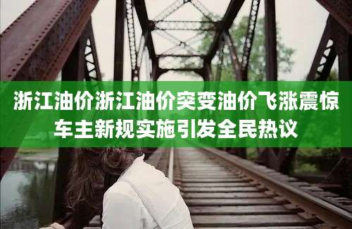 浙江油价浙江油价突变油价飞涨震惊车主新规实施引发全民热议