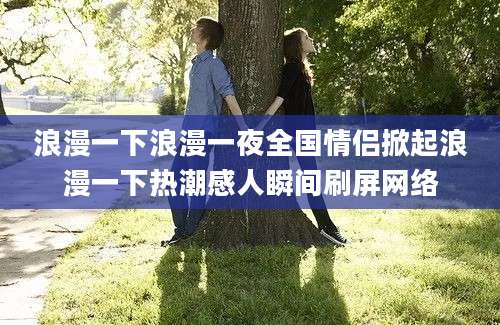 浪漫一下浪漫一夜全国情侣掀起浪漫一下热潮感人瞬间刷屏网络