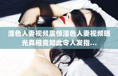 淫色人妻视频震惊淫色人妻视频曝光真相竟如此令人发指...