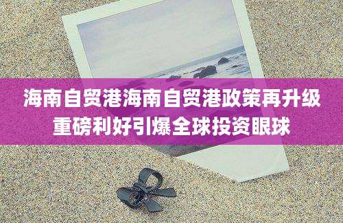 海南自贸港海南自贸港政策再升级重磅利好引爆全球投资眼球