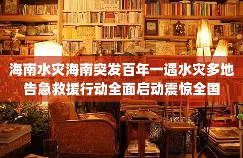 海南水灾海南突发百年一遇水灾多地告急救援行动全面启动震惊全国