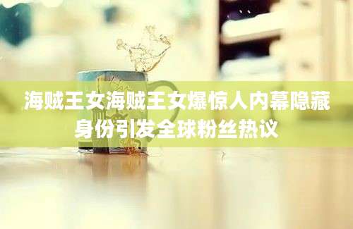 海贼王女海贼王女爆惊人内幕隐藏身份引发全球粉丝热议