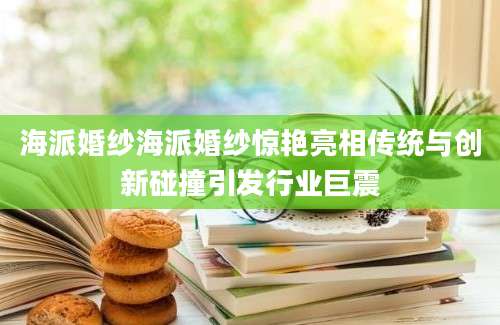 海派婚纱海派婚纱惊艳亮相传统与创新碰撞引发行业巨震