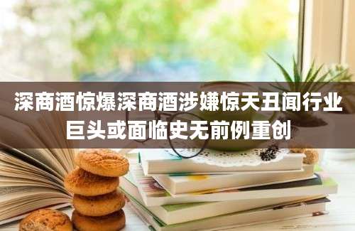 深商酒惊爆深商酒涉嫌惊天丑闻行业巨头或面临史无前例重创