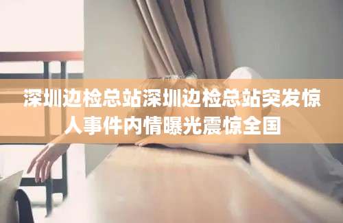 深圳边检总站深圳边检总站突发惊人事件内情曝光震惊全国