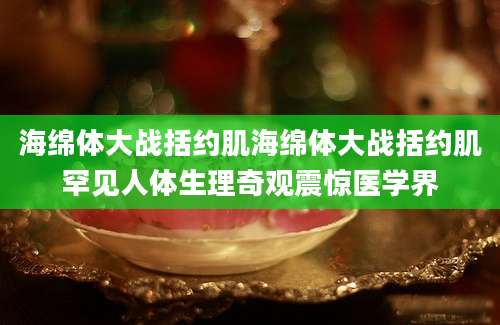 海绵体大战括约肌海绵体大战括约肌罕见人体生理奇观震惊医学界