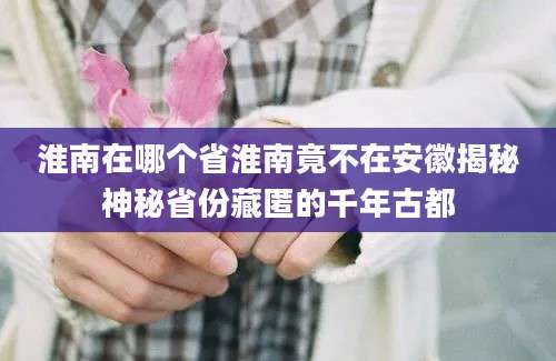 淮南在哪个省淮南竟不在安徽揭秘神秘省份藏匿的千年古都