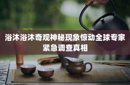 浴沐浴沐奇观神秘现象惊动全球专家紧急调查真相
