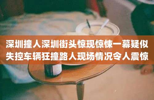 深圳撞人深圳街头惊现惊悚一幕疑似失控车辆狂撞路人现场情况令人震惊