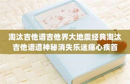 淘汰吉他谱吉他界大地震经典淘汰吉他谱遭神秘消失乐迷痛心疾首