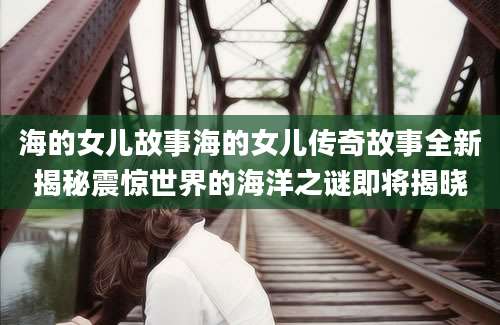 海的女儿故事海的女儿传奇故事全新揭秘震惊世界的海洋之谜即将揭晓