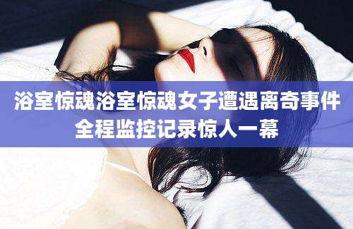 浴室惊魂浴室惊魂女子遭遇离奇事件全程监控记录惊人一幕