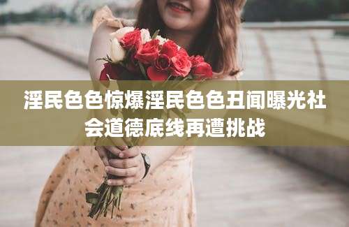 淫民色色惊爆淫民色色丑闻曝光社会道德底线再遭挑战