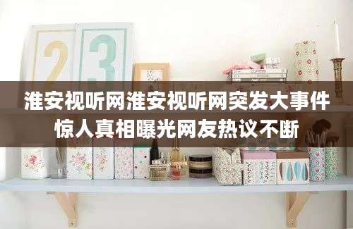 淮安视听网淮安视听网突发大事件惊人真相曝光网友热议不断