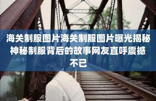 海关制服图片海关制服图片曝光揭秘神秘制服背后的故事网友直呼震撼不已