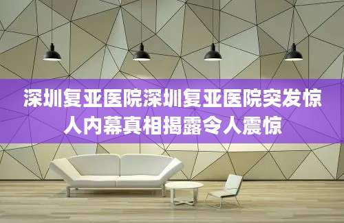 深圳复亚医院深圳复亚医院突发惊人内幕真相揭露令人震惊