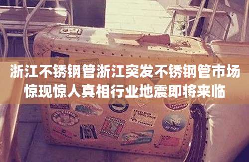 浙江不锈钢管浙江突发不锈钢管市场惊现惊人真相行业地震即将来临