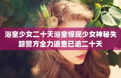 浴室少女二十天浴室惊现少女神秘失踪警方全力追查已逾二十天