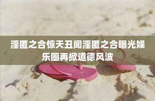 淫匿之合惊天丑闻淫匿之合曝光娱乐圈再掀道德风波