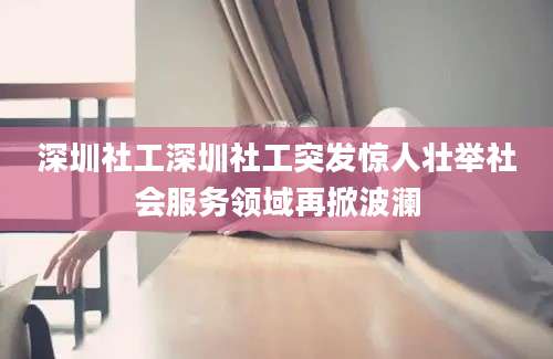 深圳社工深圳社工突发惊人壮举社会服务领域再掀波澜