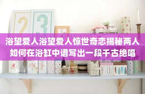 浴望爱人浴望爱人惊世奇恋揭秘两人如何在浴缸中谱写出一段千古绝唱