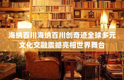 海纳百川海纳百川创奇迹全球多元文化交融震撼亮相世界舞台