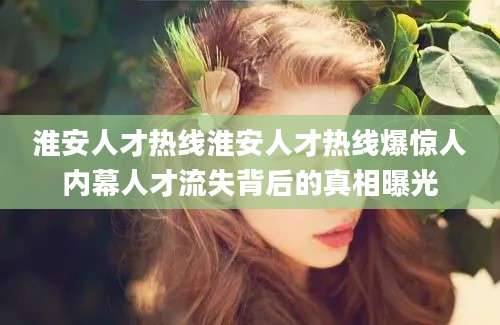 淮安人才热线淮安人才热线爆惊人内幕人才流失背后的真相曝光