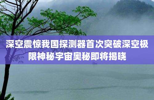 深空震惊我国探测器首次突破深空极限神秘宇宙奥秘即将揭晓