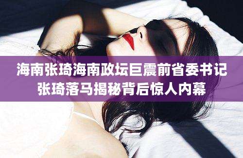 海南张琦海南政坛巨震前省委书记张琦落马揭秘背后惊人内幕