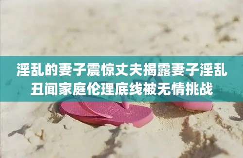 淫乱的妻子震惊丈夫揭露妻子淫乱丑闻家庭伦理底线被无情挑战