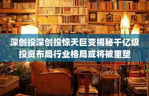 深创投深创投惊天巨变揭秘千亿级投资布局行业格局或将被重塑