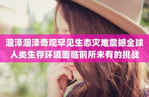 涸泽涸泽奇观罕见生态灾难震撼全球人类生存环境面临前所未有的挑战