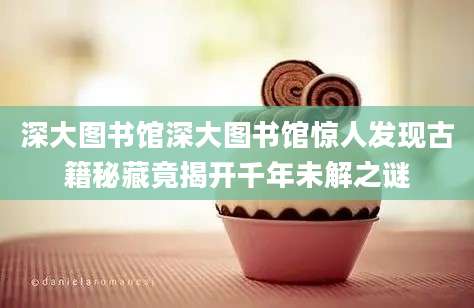 深大图书馆深大图书馆惊人发现古籍秘藏竟揭开千年未解之谜