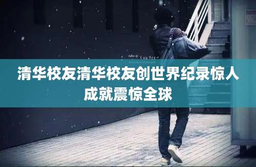 清华校友清华校友创世界纪录惊人成就震惊全球