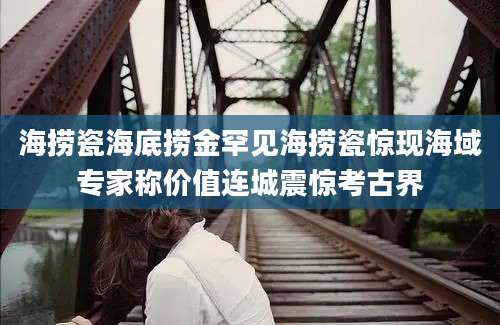 海捞瓷海底捞金罕见海捞瓷惊现海域专家称价值连城震惊考古界