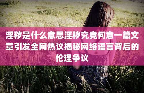 淫秽是什么意思淫秽究竟何意一篇文章引发全网热议揭秘网络语言背后的伦理争议