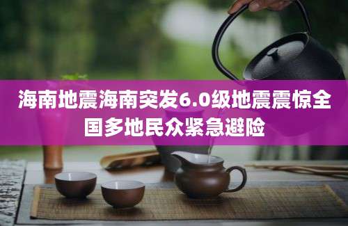 海南地震海南突发6.0级地震震惊全国多地民众紧急避险
