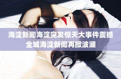 海淀新闻海淀突发惊天大事件震撼全城海淀新闻再掀波澜