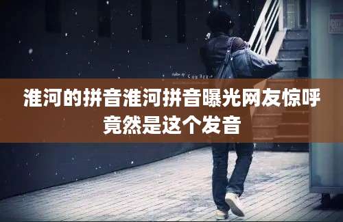 淮河的拼音淮河拼音曝光网友惊呼竟然是这个发音