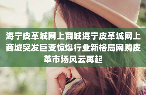 海宁皮革城网上商城海宁皮革城网上商城突发巨变惊爆行业新格局网购皮革市场风云再起