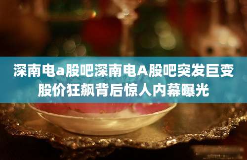 深南电a股吧深南电A股吧突发巨变股价狂飙背后惊人内幕曝光