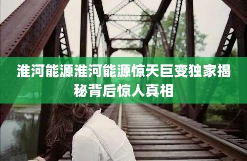 淮河能源淮河能源惊天巨变独家揭秘背后惊人真相