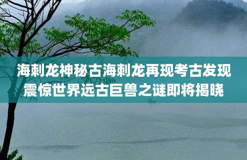 海刺龙神秘古海刺龙再现考古发现震惊世界远古巨兽之谜即将揭晓