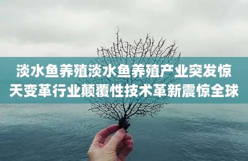 淡水鱼养殖淡水鱼养殖产业突发惊天变革行业颠覆性技术革新震惊全球