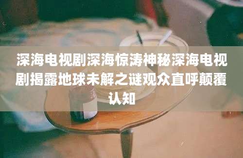 深海电视剧深海惊涛神秘深海电视剧揭露地球未解之谜观众直呼颠覆认知