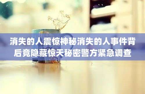 消失的人震惊神秘消失的人事件背后竟隐藏惊天秘密警方紧急调查