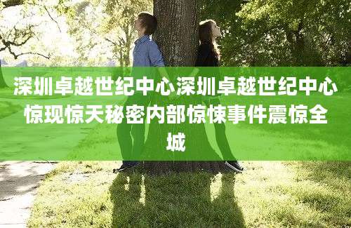 深圳卓越世纪中心深圳卓越世纪中心惊现惊天秘密内部惊悚事件震惊全城