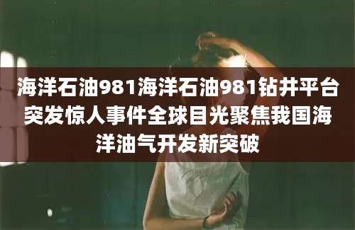 海洋石油981海洋石油981钻井平台突发惊人事件全球目光聚焦我国海洋油气开发新突破